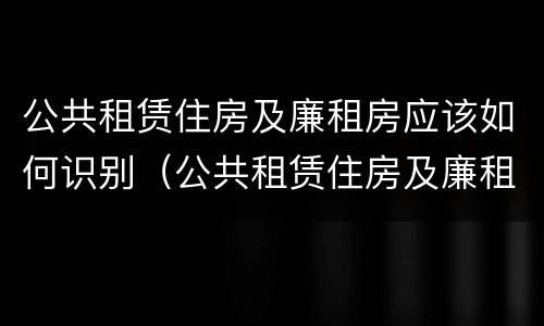 公共租赁住房及廉租房应该如何识别（公共租赁住房及廉租房应该如何识别产权）