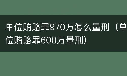 单位贿赂罪970万怎么量刑（单位贿赂罪600万量刑）
