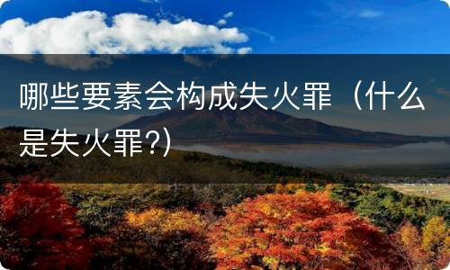 哪些要素会构成失火罪（什么是失火罪?）