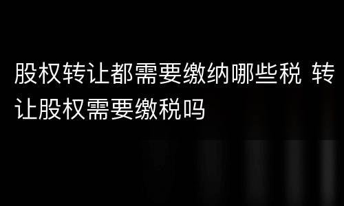 股权转让都需要缴纳哪些税 转让股权需要缴税吗
