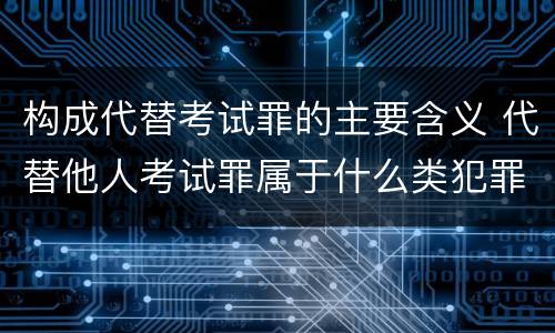 构成代替考试罪的主要含义 代替他人考试罪属于什么类犯罪