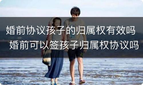 婚前协议孩子的归属权有效吗 婚前可以签孩子归属权协议吗