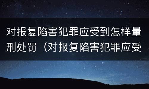 对报复陷害犯罪应受到怎样量刑处罚（对报复陷害犯罪应受到怎样量刑处罚呢）