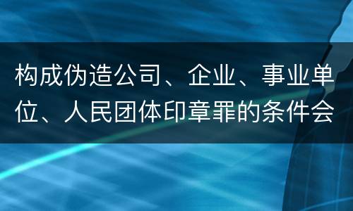 构成伪造公司、企业、事业单位、人民团体印章罪的条件会有什么