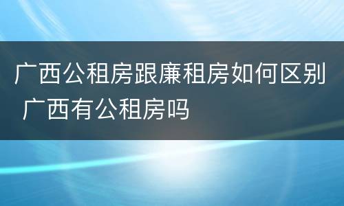 广西公租房跟廉租房如何区别 广西有公租房吗
