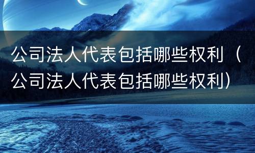 公司法人代表包括哪些权利（公司法人代表包括哪些权利）
