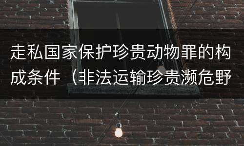 走私国家保护珍贵动物罪的构成条件（非法运输珍贵濒危野生动物罪司法解释）