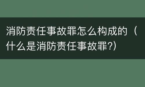 消防责任事故罪怎么构成的（什么是消防责任事故罪?）