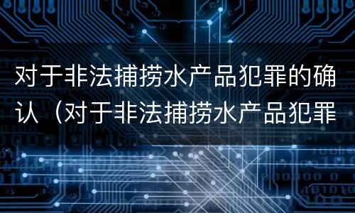 对于非法捕捞水产品犯罪的确认（对于非法捕捞水产品犯罪的确认依据）