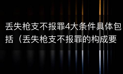 丢失枪支不报罪4大条件具体包括（丢失枪支不报罪的构成要件）