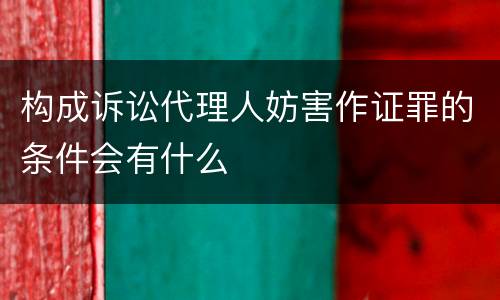 构成诉讼代理人妨害作证罪的条件会有什么