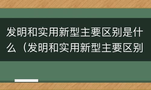 发明和实用新型主要区别是什么（发明和实用新型主要区别是什么呢）