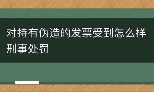 对持有伪造的发票受到怎么样刑事处罚