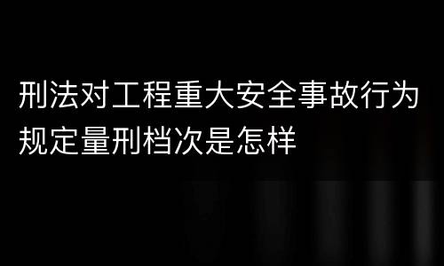 刑法对工程重大安全事故行为规定量刑档次是怎样
