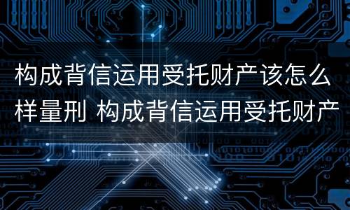 构成背信运用受托财产该怎么样量刑 构成背信运用受托财产该怎么样量刑
