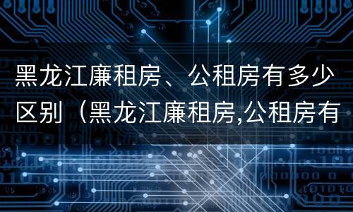 黑龙江廉租房、公租房有多少区别（黑龙江廉租房,公租房有多少区别呢）
