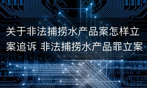 关于非法捕捞水产品案怎样立案追诉 非法捕捞水产品罪立案标准最新