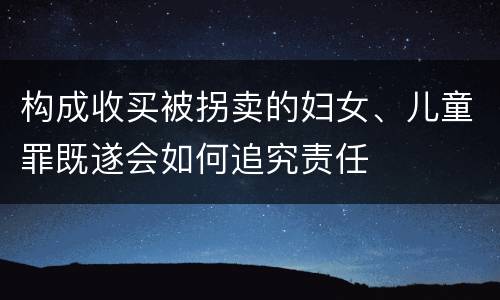 构成收买被拐卖的妇女、儿童罪既遂会如何追究责任