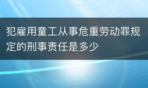 犯雇用童工从事危重劳动罪规定的刑事责任是多少