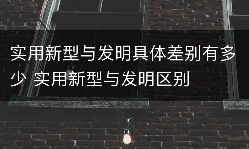 实用新型与发明具体差别有多少 实用新型与发明区别