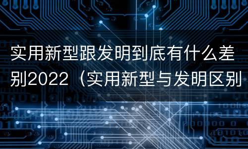实用新型跟发明到底有什么差别2022（实用新型与发明区别）