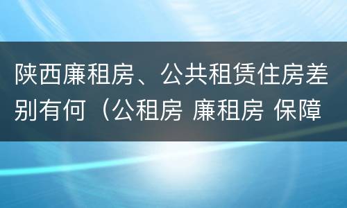 陕西廉租房、公共租赁住房差别有何（公租房 廉租房 保障性住房区别）