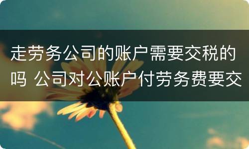 走劳务公司的账户需要交税的吗 公司对公账户付劳务费要交税吗