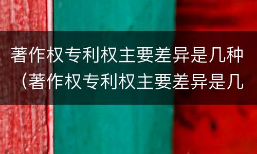 著作权专利权主要差异是几种（著作权专利权主要差异是几种情况）