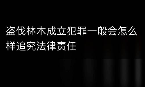 盗伐林木成立犯罪一般会怎么样追究法律责任