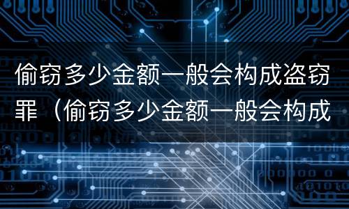 偷窃多少金额一般会构成盗窃罪（偷窃多少金额一般会构成盗窃罪行为）