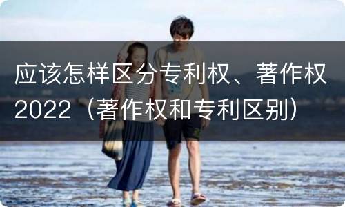 应该怎样区分专利权、著作权2022（著作权和专利区别）