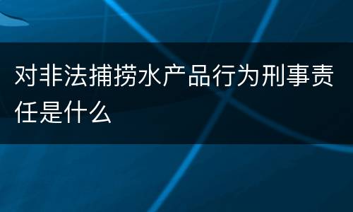 对非法捕捞水产品行为刑事责任是什么