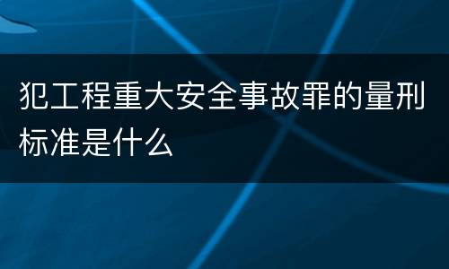犯工程重大安全事故罪的量刑标准是什么