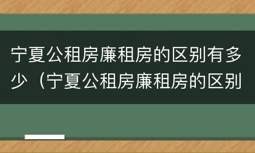 宁夏公租房廉租房的区别有多少（宁夏公租房廉租房的区别有多少年）