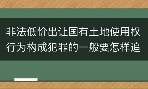 非法低价出让国有土地使用权行为构成犯罪的一般要怎样追究责任