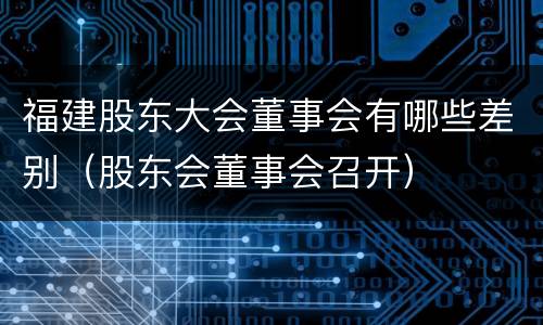 福建股东大会董事会有哪些差别（股东会董事会召开）