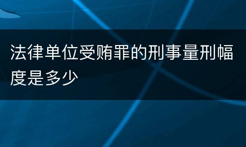 法律单位受贿罪的刑事量刑幅度是多少