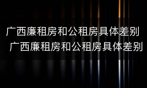 广西廉租房和公租房具体差别 广西廉租房和公租房具体差别是什么
