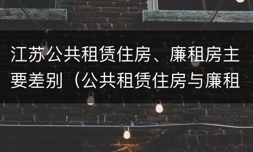 江苏公共租赁住房、廉租房主要差别（公共租赁住房与廉租房的区别）