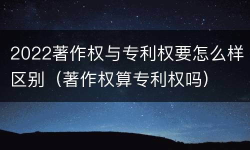 2022著作权与专利权要怎么样区别（著作权算专利权吗）
