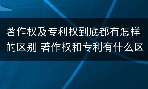 著作权及专利权到底都有怎样的区别 著作权和专利有什么区别