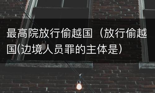 最高院放行偷越国（放行偷越国(边境人员罪的主体是）