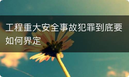 工程重大安全事故犯罪到底要如何界定