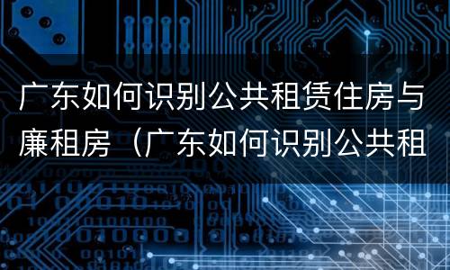 广东如何识别公共租赁住房与廉租房（广东如何识别公共租赁住房与廉租房的关系）