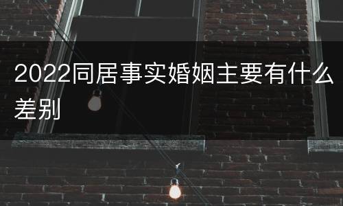 2022同居事实婚姻主要有什么差别