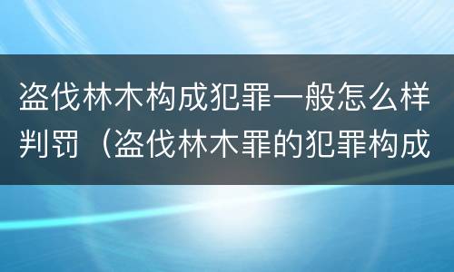 盗伐林木构成犯罪一般怎么样判罚（盗伐林木罪的犯罪构成）