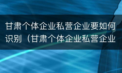 甘肃个体企业私营企业要如何识别（甘肃个体企业私营企业要如何识别出来）