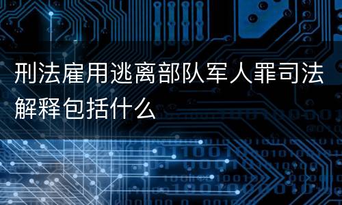 刑法雇用逃离部队军人罪司法解释包括什么