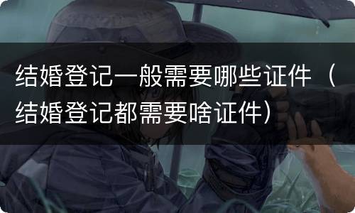 结婚登记一般需要哪些证件（结婚登记都需要啥证件）
