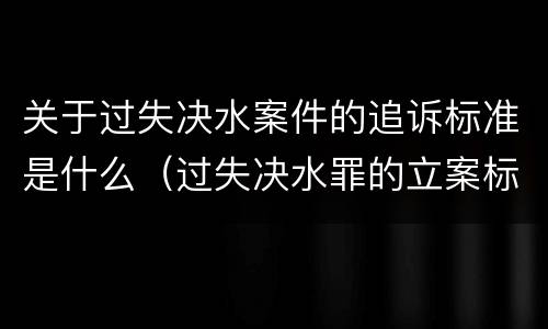 关于过失决水案件的追诉标准是什么（过失决水罪的立案标准）